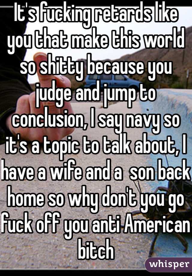 It's fucking retards like you that make this world so shitty because you judge and jump to conclusion, I say navy so it's a topic to talk about, I have a wife and a  son back home so why don't you go fuck off you anti American bitch 
