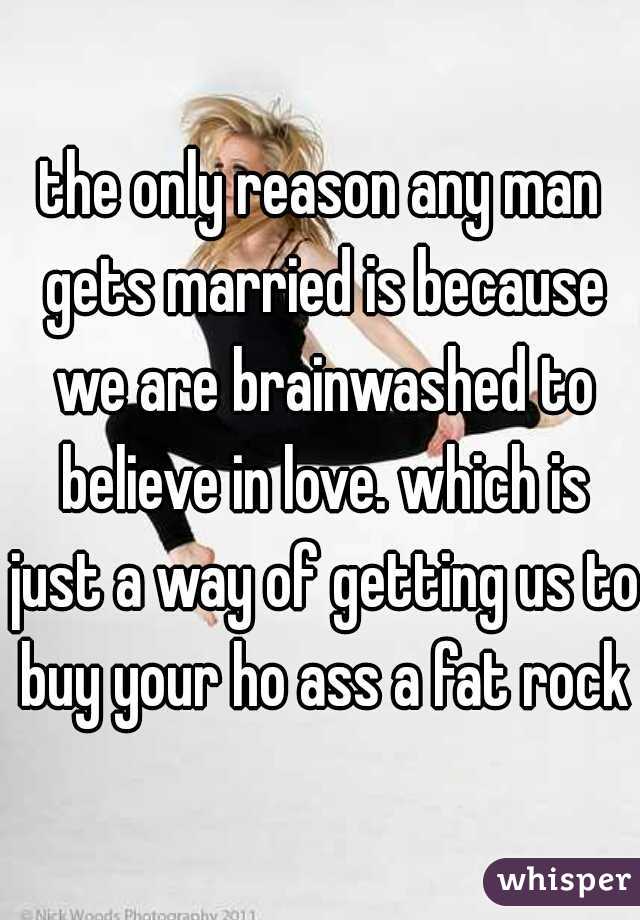 the only reason any man gets married is because we are brainwashed to believe in love. which is just a way of getting us to buy your ho ass a fat rock