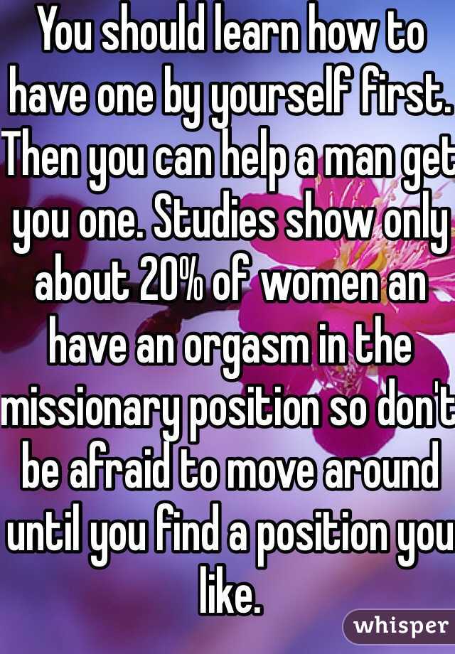 You should learn how to have one by yourself first. Then you can help a man get you one. Studies show only about 20% of women an have an orgasm in the missionary position so don't be afraid to move around until you find a position you like. 