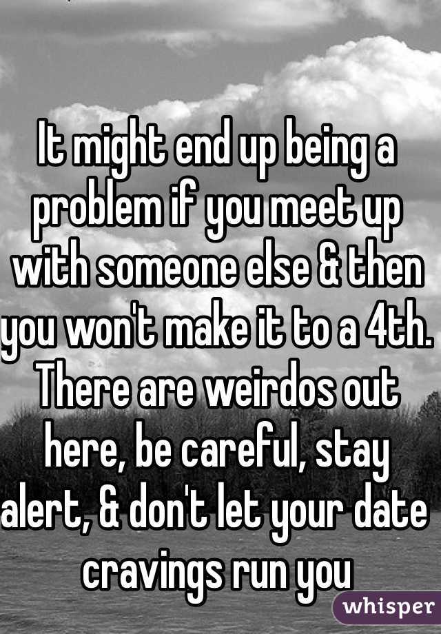 It might end up being a problem if you meet up with someone else & then you won't make it to a 4th. There are weirdos out here, be careful, stay alert, & don't let your date cravings run you