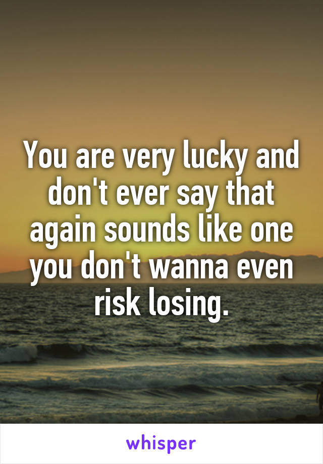 You are very lucky and don't ever say that again sounds like one you don't wanna even risk losing.
