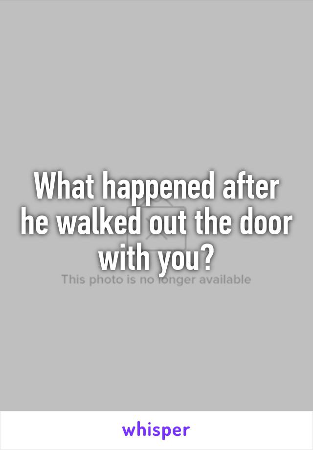 What happened after he walked out the door with you?