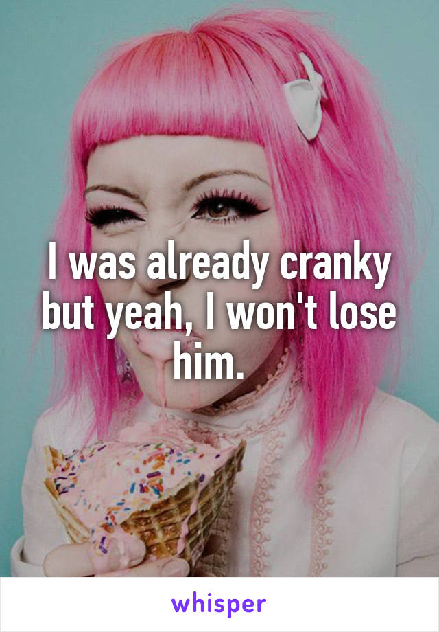 I was already cranky but yeah, I won't lose him.  