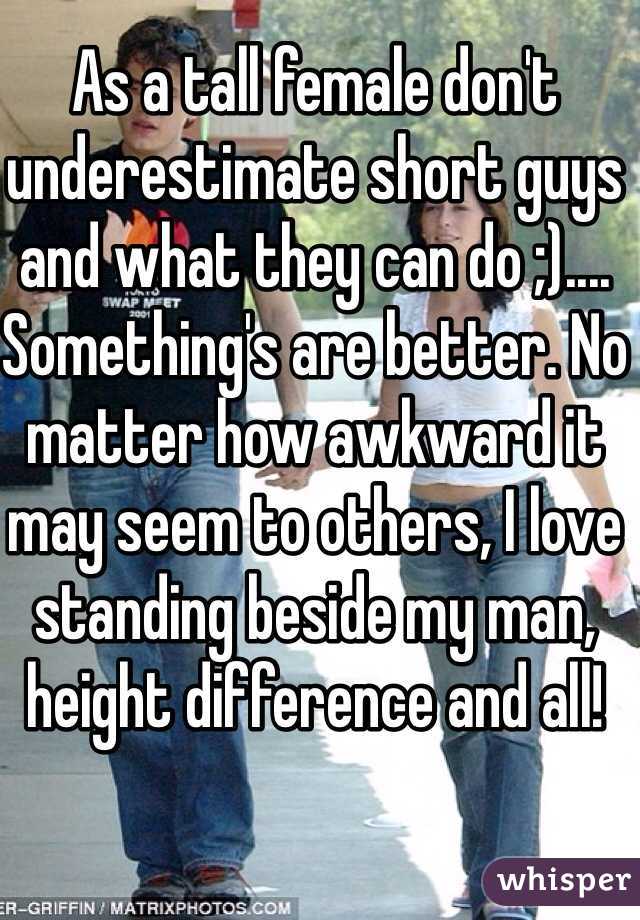 As a tall female don't underestimate short guys and what they can do ;).... Something's are better. No matter how awkward it may seem to others, I love standing beside my man, height difference and all!