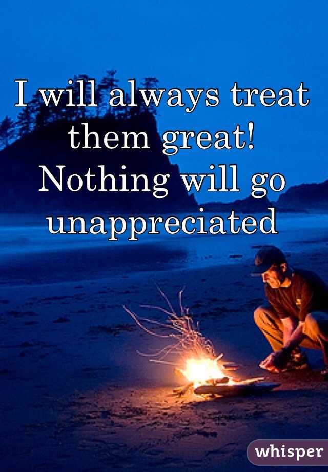 I will always treat them great! Nothing will go unappreciated  
