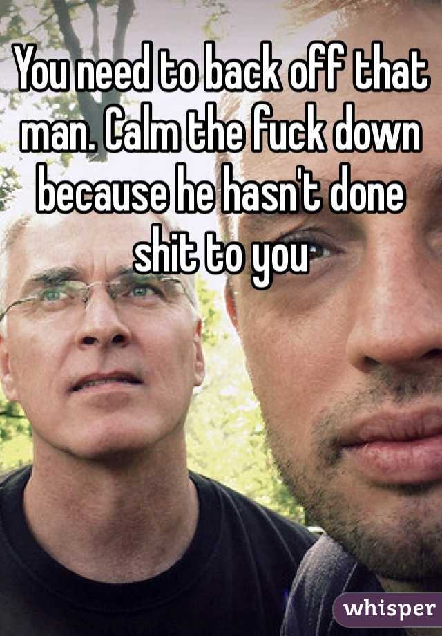 You need to back off that man. Calm the fuck down because he hasn't done shit to you