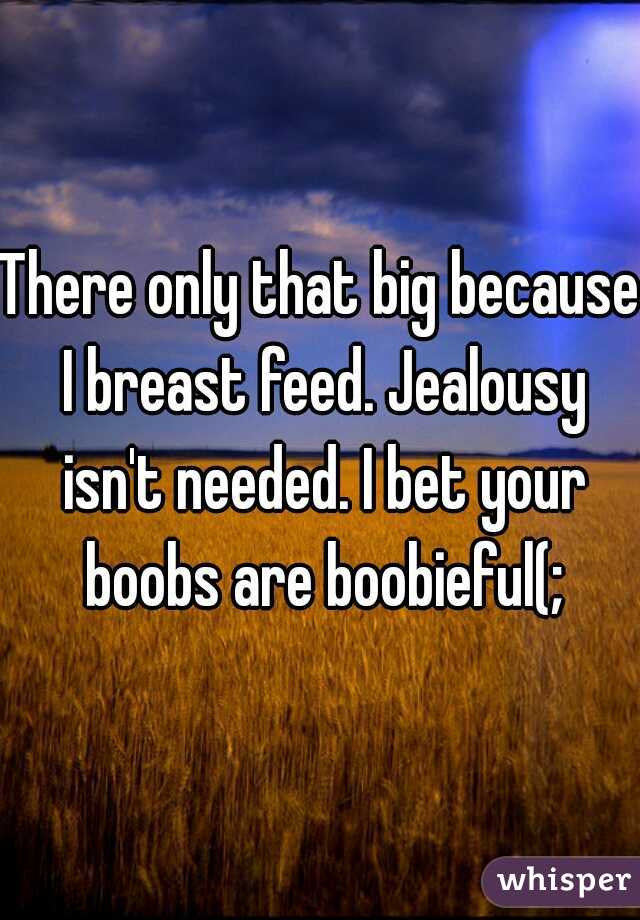 There only that big because I breast feed. Jealousy isn't needed. I bet your boobs are boobieful(;