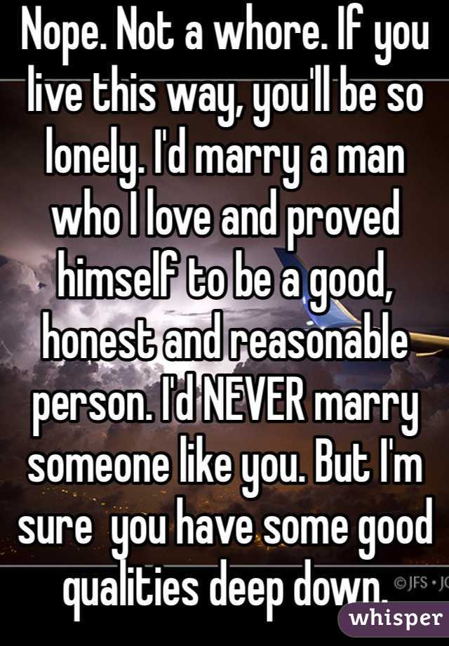 Nope. Not a whore. If you live this way, you'll be so lonely. I'd marry a man who I love and proved himself to be a good, honest and reasonable person. I'd NEVER marry someone like you. But I'm sure  you have some good qualities deep down. 