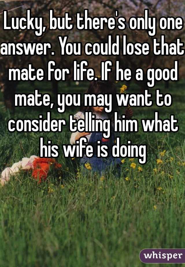 Lucky, but there's only one answer. You could lose that mate for life. If he a good mate, you may want to consider telling him what his wife is doing 