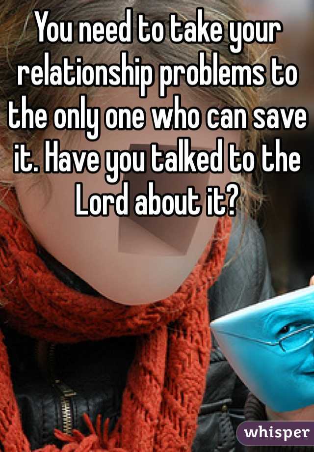 You need to take your relationship problems to the only one who can save it. Have you talked to the Lord about it?
