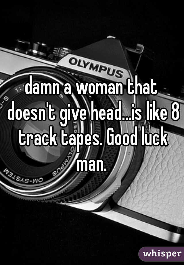 damn a woman that doesn't give head...is like 8 track tapes. Good luck man. 