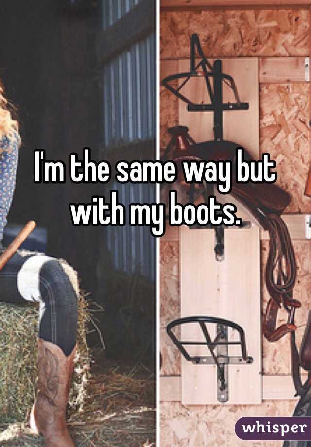 I'm the same way but with my boots.