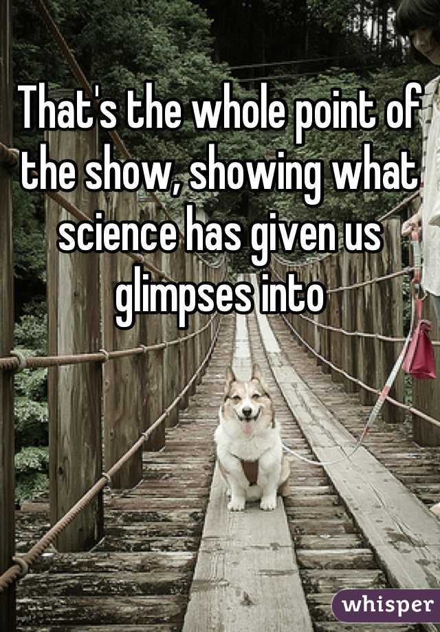 That's the whole point of the show, showing what science has given us glimpses into