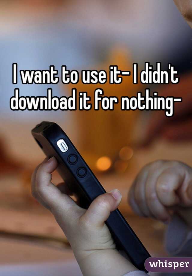 I want to use it- I didn't download it for nothing-
