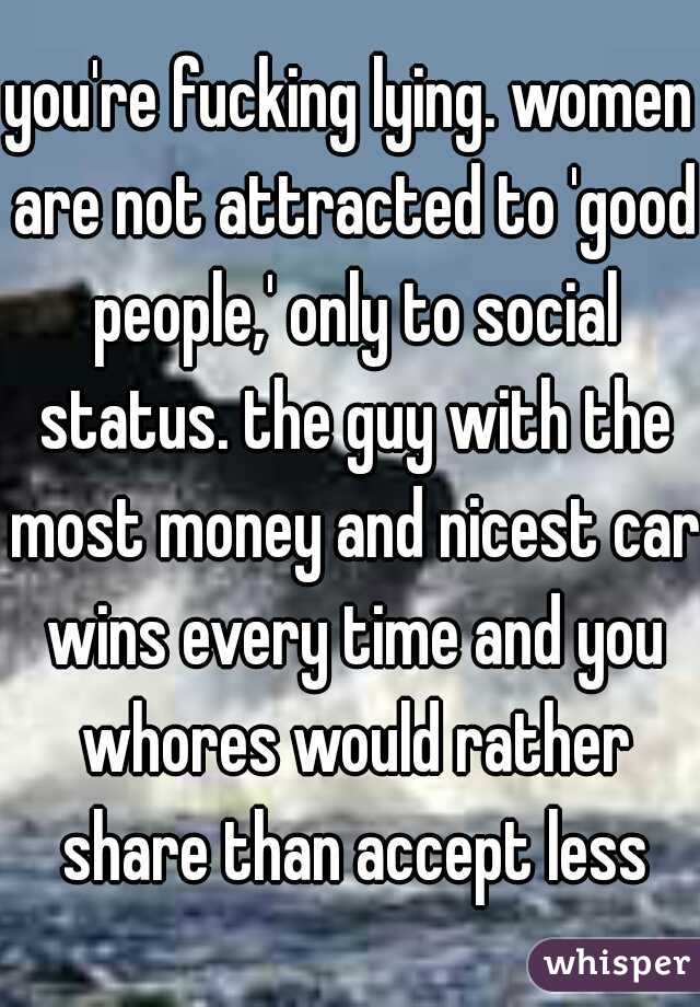 you're fucking lying. women are not attracted to 'good people,' only to social status. the guy with the most money and nicest car wins every time and you whores would rather share than accept less