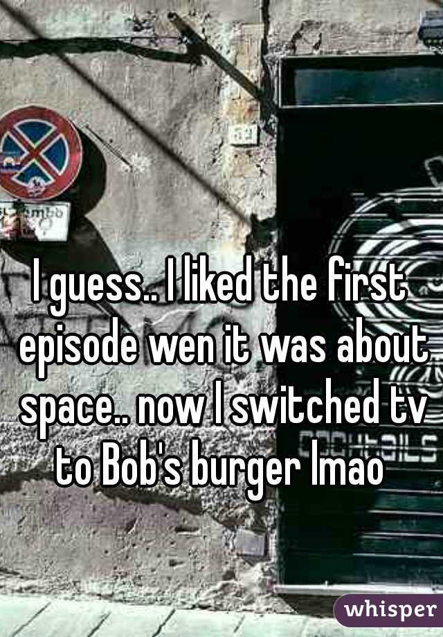 I guess.. I liked the first episode wen it was about space.. now I switched tv to Bob's burger lmao 