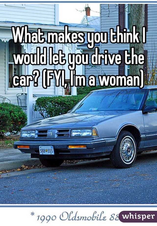 What makes you think I would let you drive the car? (FYI, I'm a woman) 