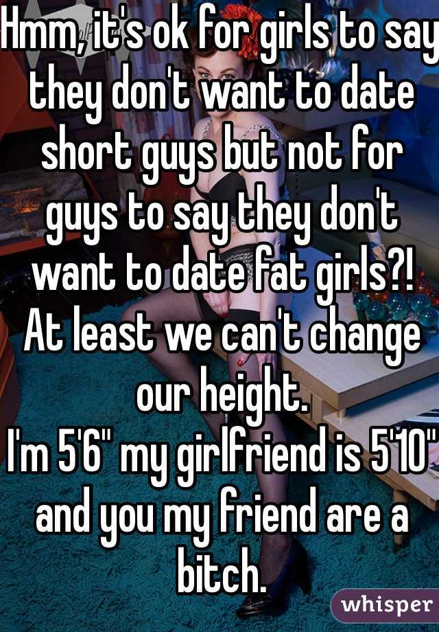 Hmm, it's ok for girls to say they don't want to date short guys but not for guys to say they don't want to date fat girls?!
At least we can't change our height.
I'm 5'6" my girlfriend is 5'10" and you my friend are a bitch.