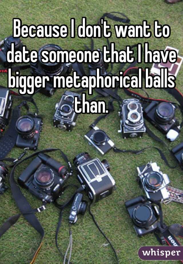 Because I don't want to date someone that I have bigger metaphorical balls than.