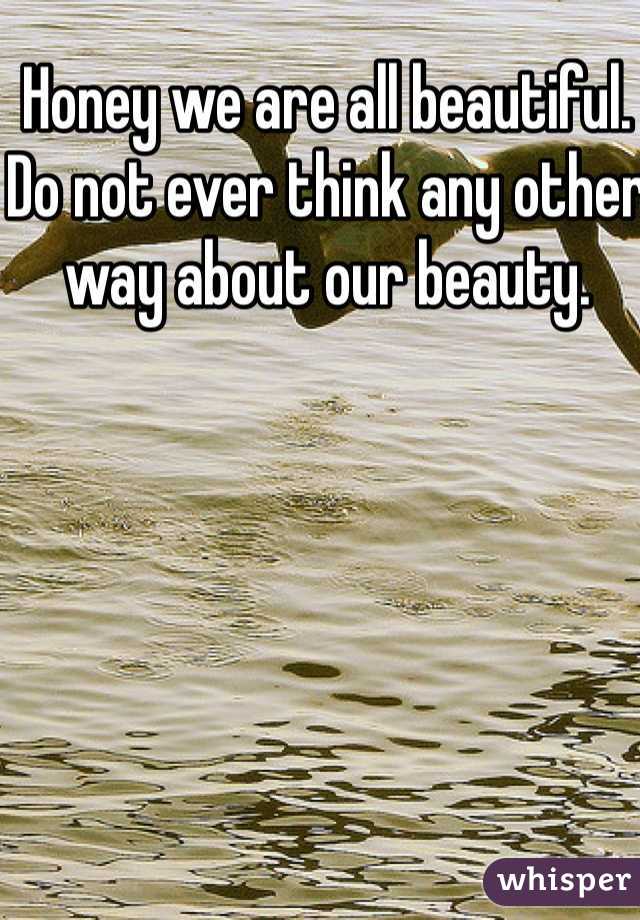 Honey we are all beautiful.  Do not ever think any other way about our beauty. 