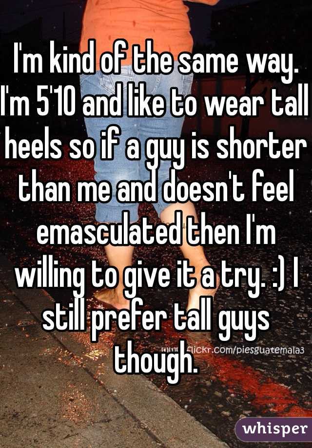 I'm kind of the same way. I'm 5'10 and like to wear tall heels so if a guy is shorter than me and doesn't feel emasculated then I'm willing to give it a try. :) I still prefer tall guys though. 