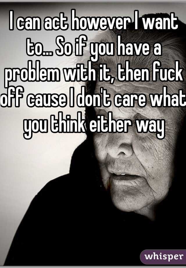 I can act however I want to... So if you have a problem with it, then fuck off cause I don't care what you think either way 