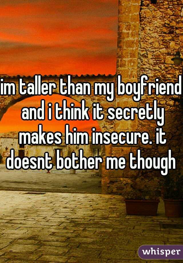 im taller than my boyfriend and i think it secretly makes him insecure. it doesnt bother me though 