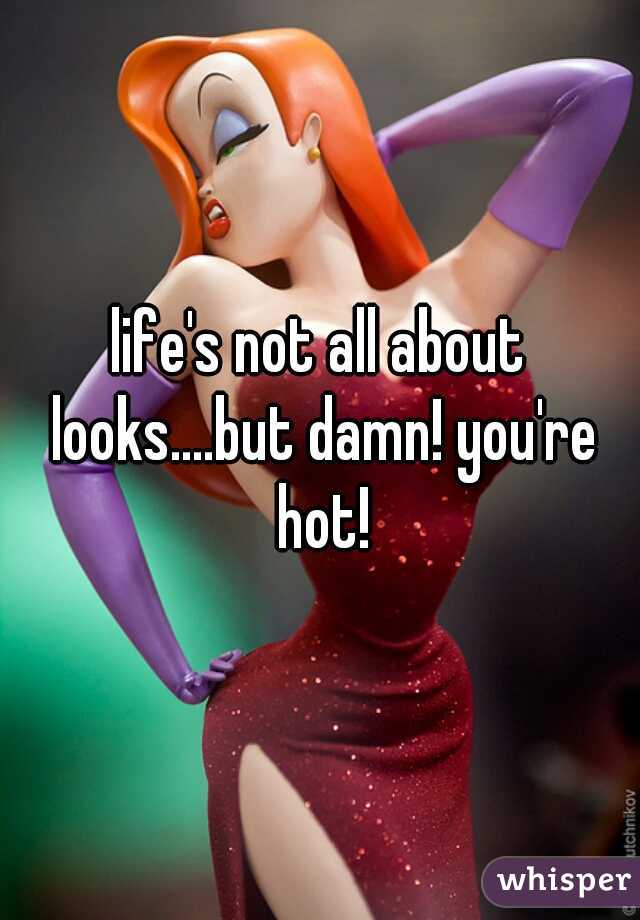 life's not all about looks....but damn! you're hot!