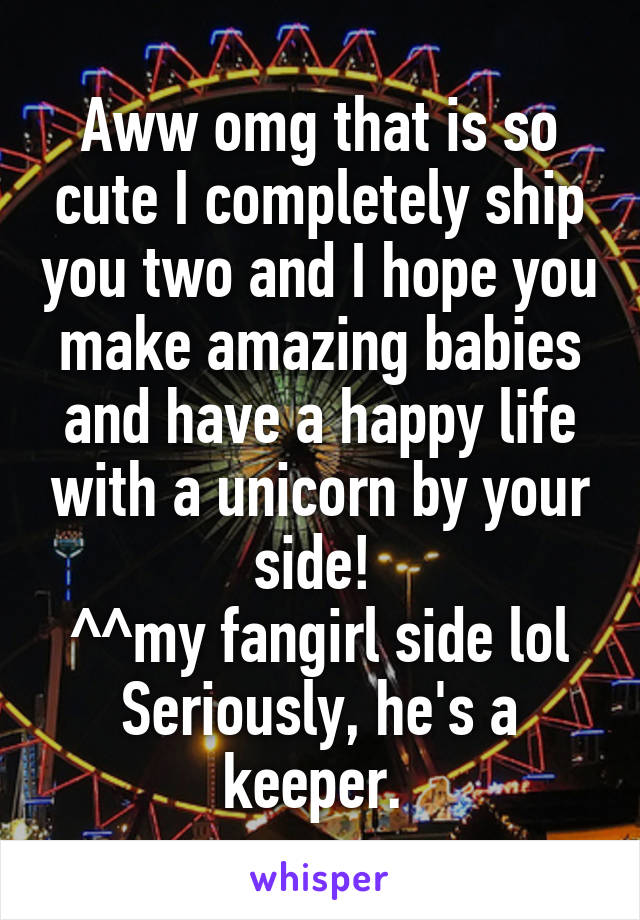 Aww omg that is so cute I completely ship you two and I hope you make amazing babies and have a happy life with a unicorn by your side! 
^^my fangirl side lol
Seriously, he's a keeper. 