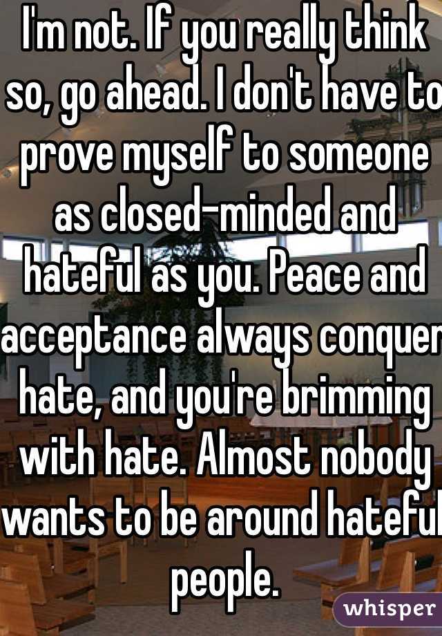 I'm not. If you really think so, go ahead. I don't have to prove myself to someone as closed-minded and hateful as you. Peace and acceptance always conquer hate, and you're brimming with hate. Almost nobody wants to be around hateful people. 