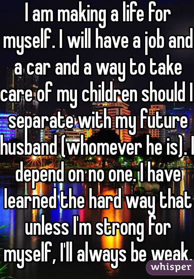 I am making a life for myself. I will have a job and a car and a way to take care of my children should I separate with my future husband (whomever he is). I depend on no one. I have learned the hard way that unless I'm strong for myself, I'll always be weak.