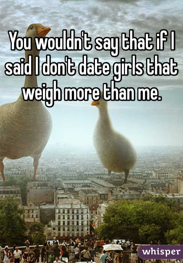 You wouldn't say that if I said I don't date girls that weigh more than me.