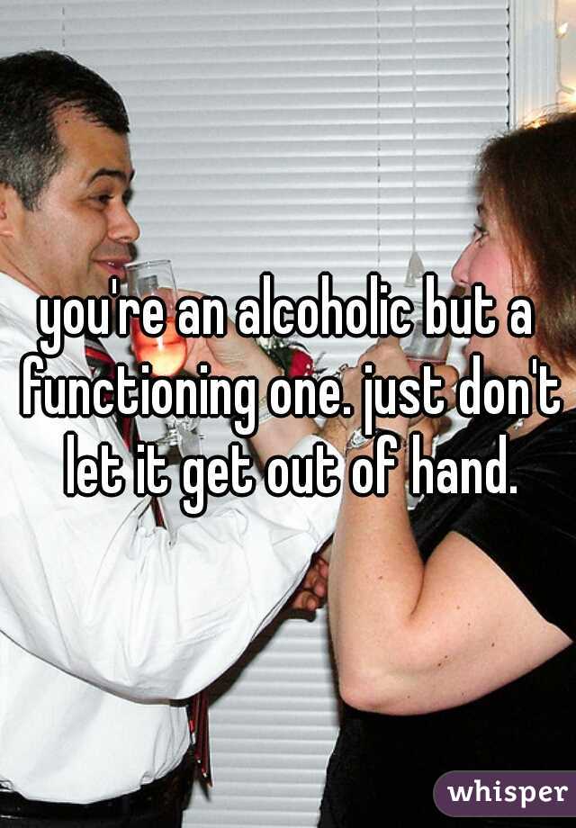 you're an alcoholic but a functioning one. just don't let it get out of hand.