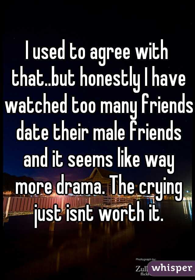 I used to agree with that..but honestly I have watched too many friends date their male friends and it seems like way more drama. The crying just isnt worth it.