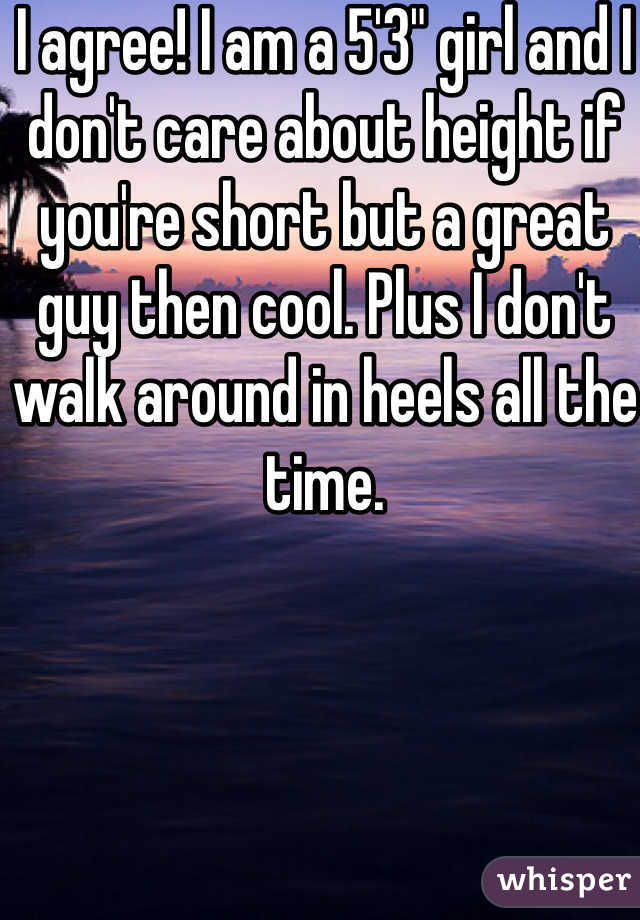 I agree! I am a 5'3" girl and I don't care about height if you're short but a great guy then cool. Plus I don't walk around in heels all the time. 