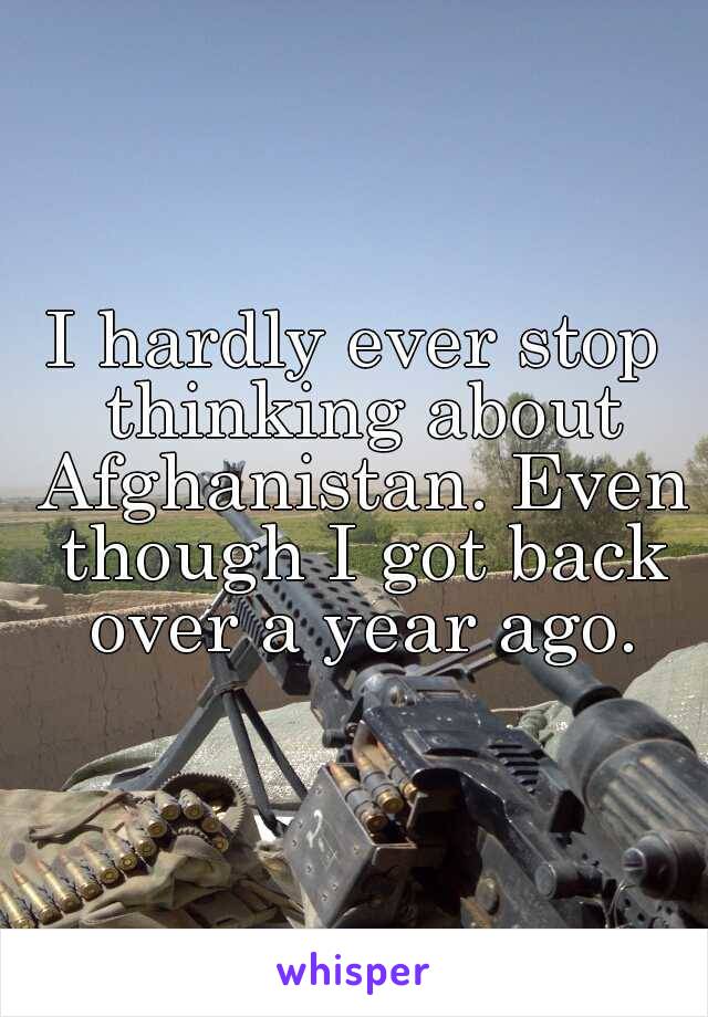 I hardly ever stop thinking about Afghanistan. Even though I got back over a year ago.