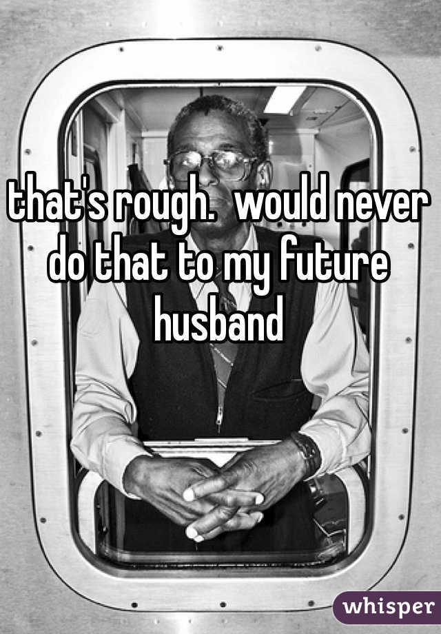 that's rough.  would never do that to my future husband 