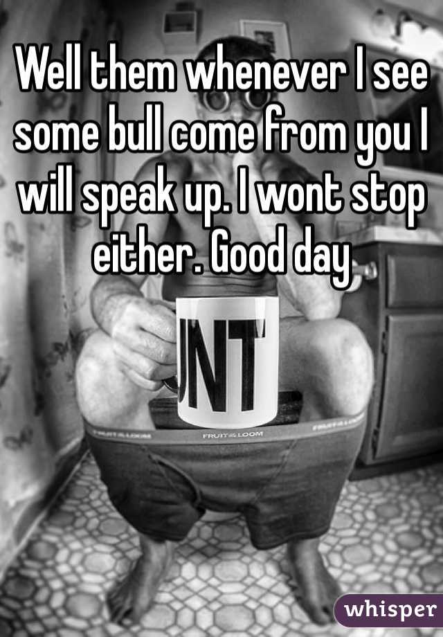 Well them whenever I see some bull come from you I will speak up. I wont stop either. Good day