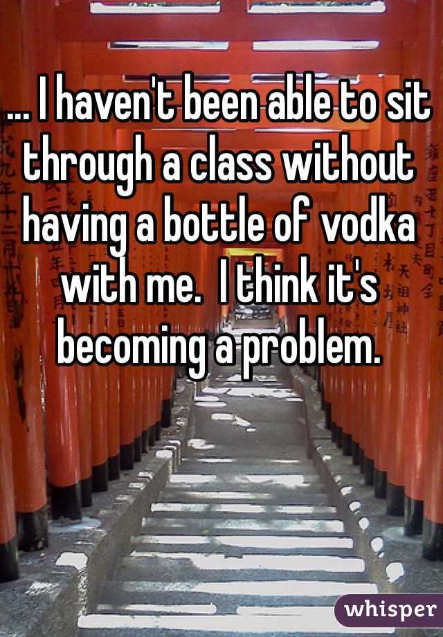 ... I haven't been able to sit through a class without having a bottle of vodka with me.  I think it's becoming a problem.  