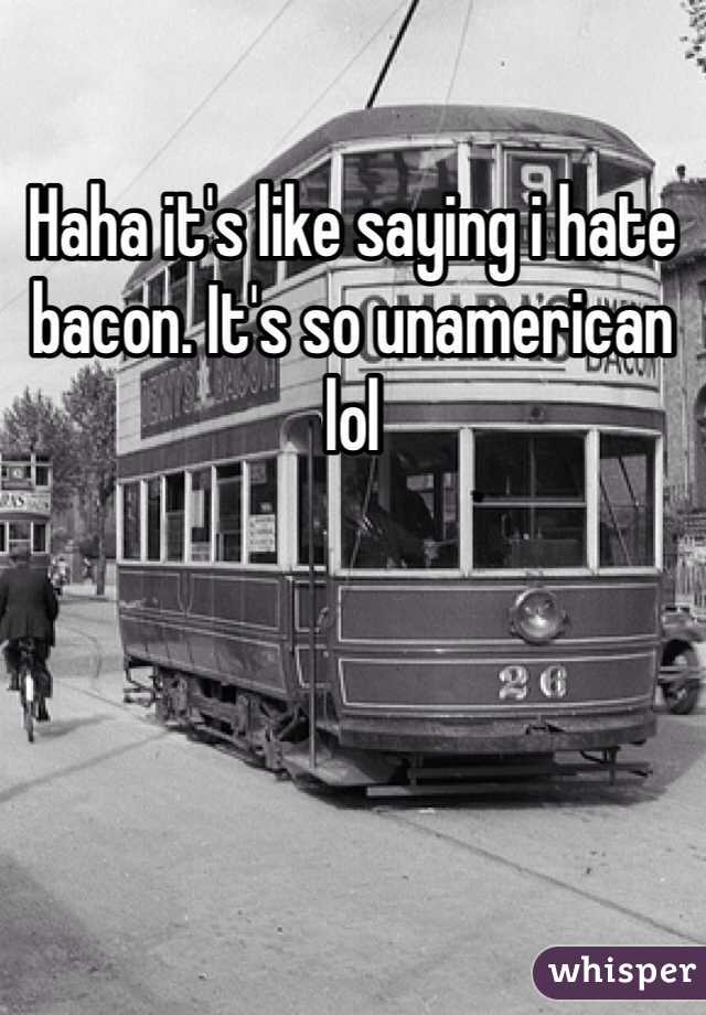 Haha it's like saying i hate bacon. It's so unamerican lol