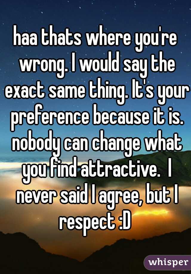 haa thats where you're wrong. I would say the exact same thing. It's your preference because it is. nobody can change what you find attractive.  I never said I agree, but I respect :D 