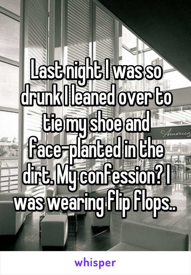 Last night I was so drunk I leaned over to tie my shoe and face-planted in the dirt. My confession? I was wearing flip flops.. 