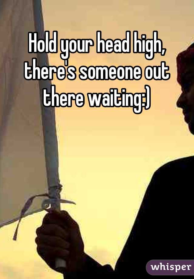 Hold your head high, there's someone out there waiting:)