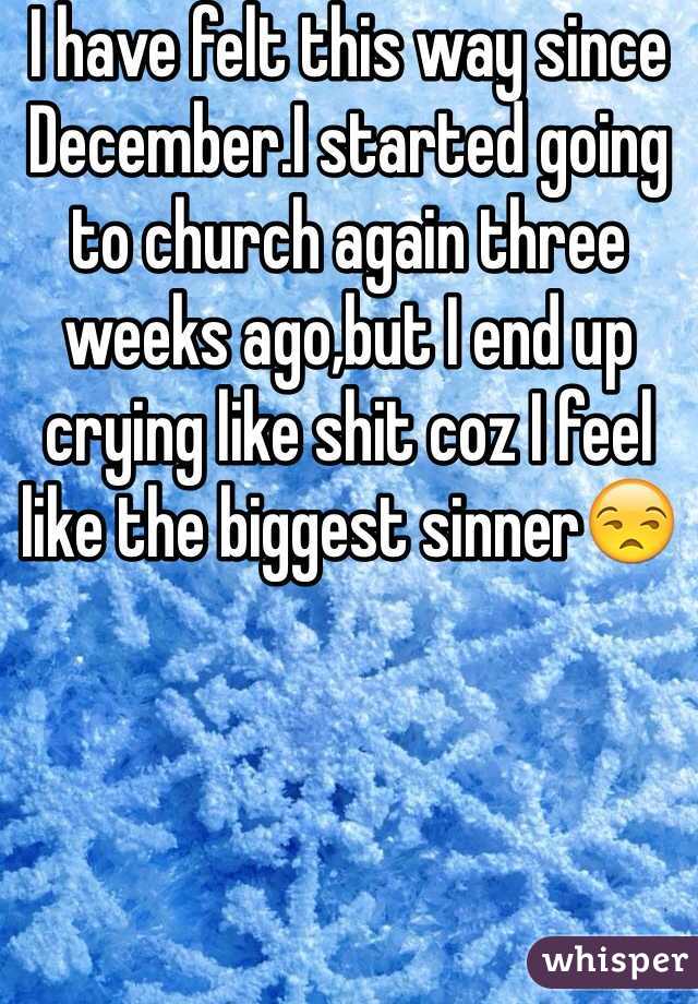 I have felt this way since December.I started going to church again three weeks ago,but I end up crying like shit coz I feel like the biggest sinner😒