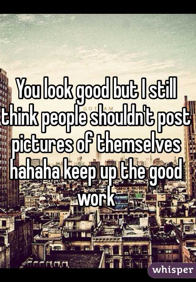You look good but I still think people shouldn't post pictures of themselves hahaha keep up the good work
