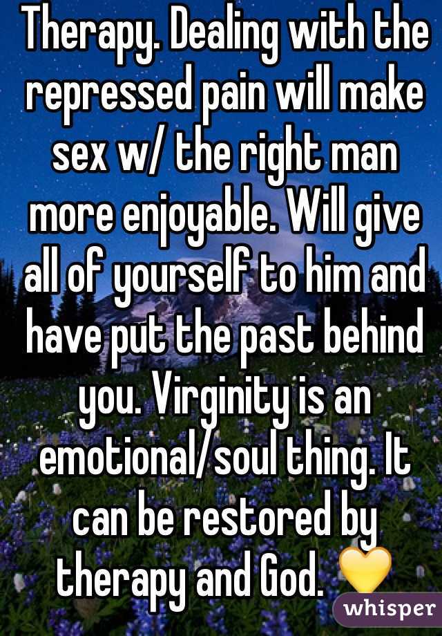 Therapy. Dealing with the repressed pain will make sex w/ the right man more enjoyable. Will give all of yourself to him and have put the past behind you. Virginity is an emotional/soul thing. It can be restored by therapy and God. 💛 