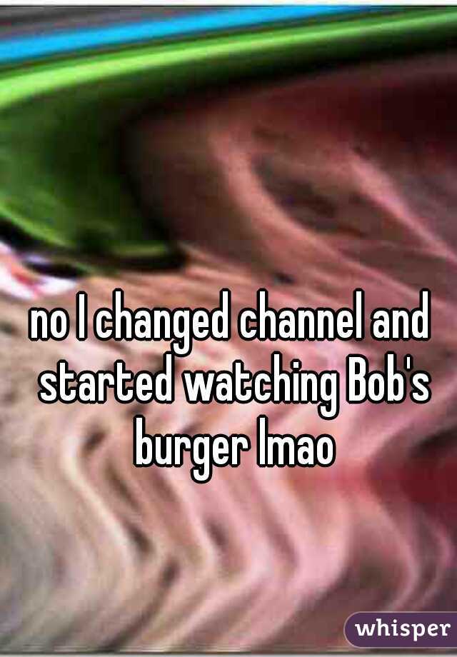 no I changed channel and started watching Bob's burger lmao