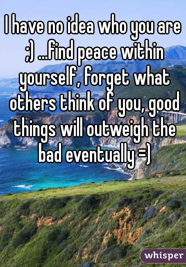 I have no idea who you are ;) ...find peace within yourself, forget what others think of you, good things will outweigh the bad eventually =)