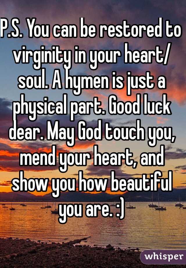 P.S. You can be restored to virginity in your heart/soul. A hymen is just a physical part. Good luck dear. May God touch you, mend your heart, and show you how beautiful you are. :)