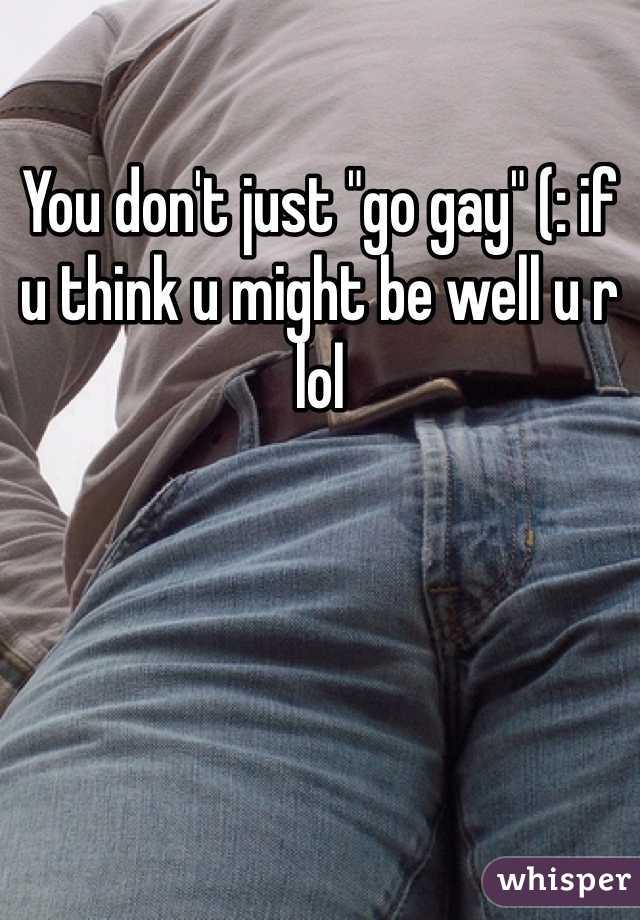 You don't just "go gay" (: if u think u might be well u r lol